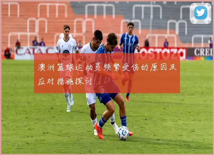 澳洲篮球运动员频繁受伤的原因及应对措施探讨