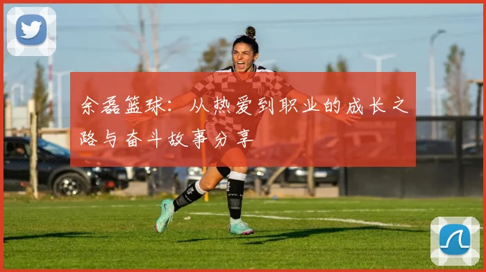 余磊篮球：从热爱到职业的成长之路与奋斗故事分享