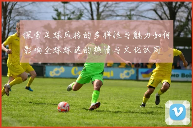 探索足球风格的多样性与魅力如何影响全球球迷的热情与文化认同