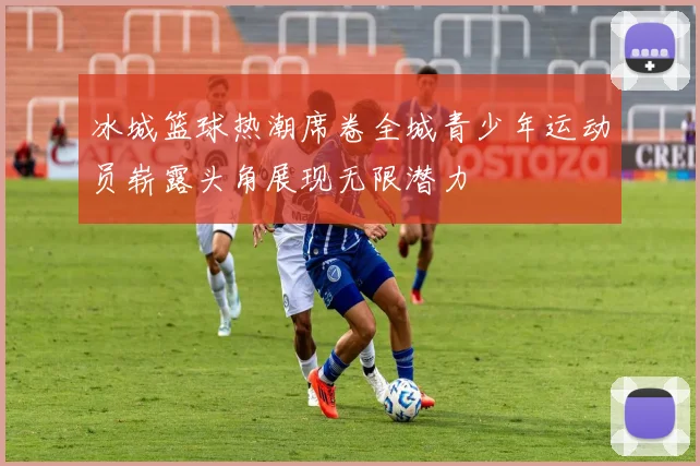冰城篮球热潮席卷全城青少年运动员崭露头角展现无限潜力