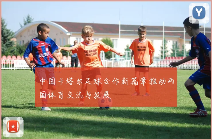 中国卡塔尔足球合作新篇章推动两国体育交流与发展
