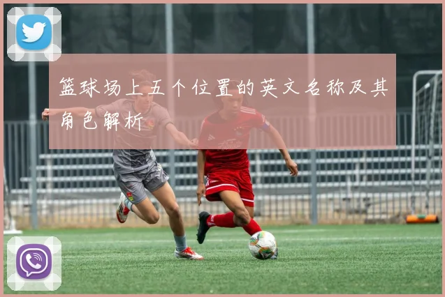 篮球场上五个位置的英文名称及其角色解析