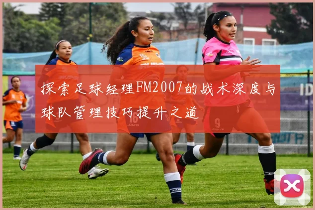 探索足球经理FM2007的战术深度与球队管理技巧提升之道