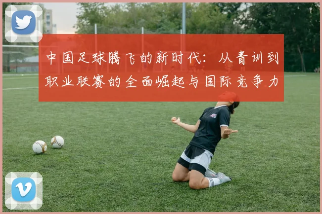 中国足球腾飞的新时代：从青训到职业联赛的全面崛起与国际竞争力提升
