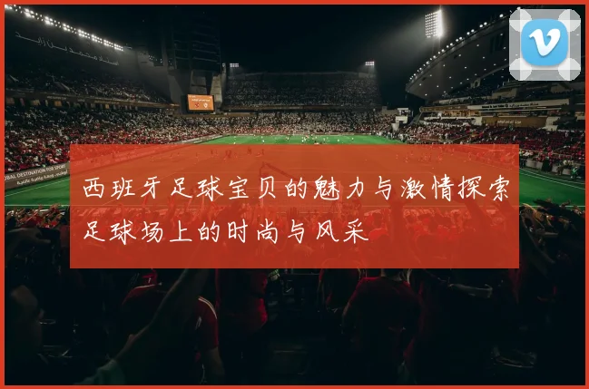 西班牙足球宝贝的魅力与激情探索足球场上的时尚与风采